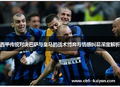 西甲传统对决巴萨与皇马的战术博弈与情感纠葛深度解析 西甲传统对决巴萨与皇马的战术博弈与情感纠葛深度解析