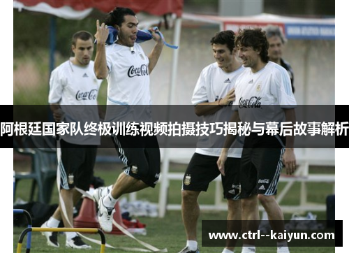 阿根廷国家队终极训练视频拍摄技巧揭秘与幕后故事解析