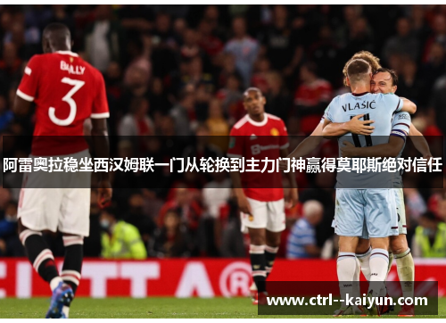 阿雷奥拉稳坐西汉姆联一门从轮换到主力门神赢得莫耶斯绝对信任